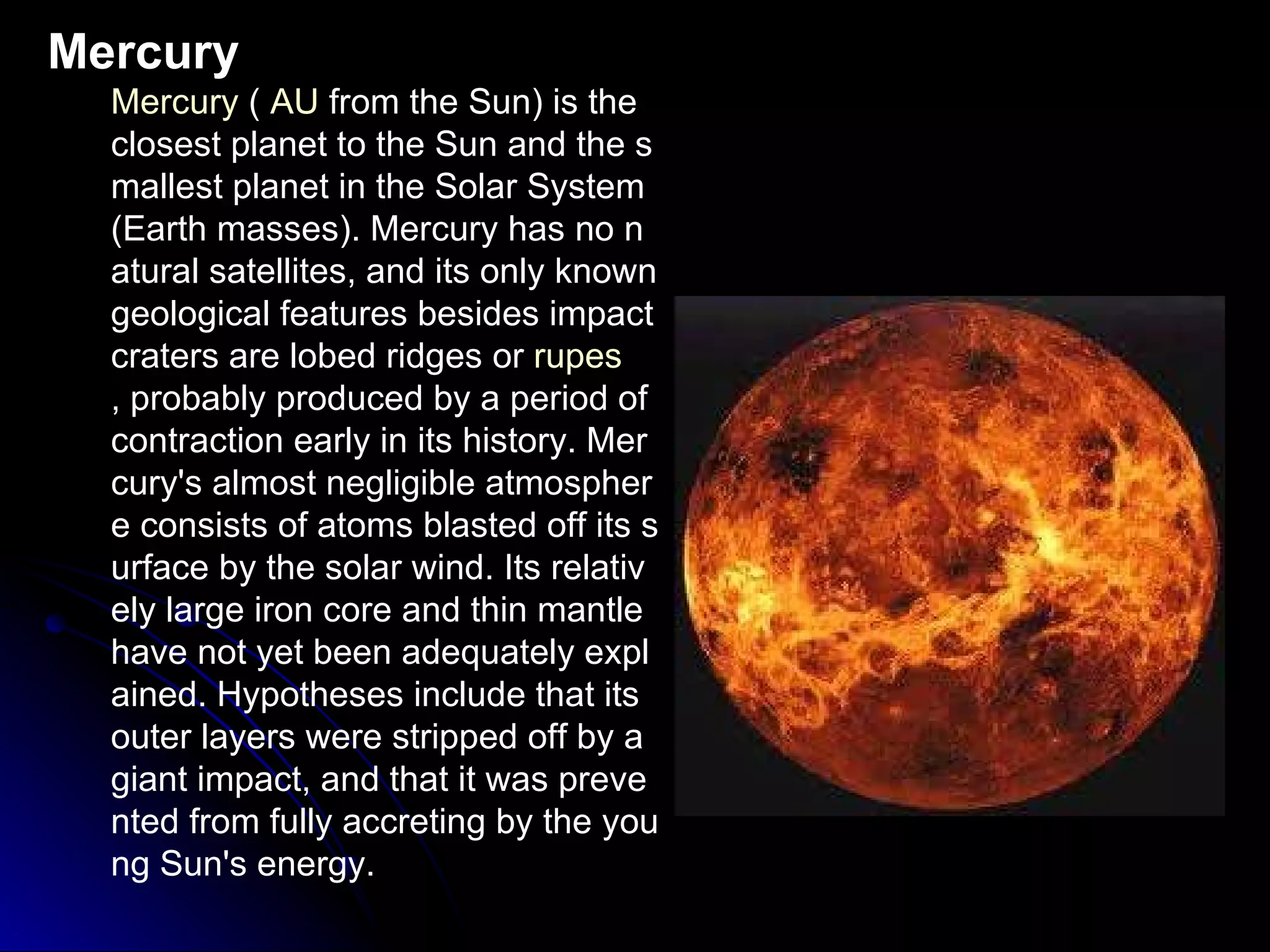 Mercury Mercury  (  AU  from the Sun) is the closest planet to the Sun and the smallest planet in the Solar System  (Earth masses). Mercury has no natural satellites, and its only known geological features besides impact craters are lobed ridges or  rupes , probably produced by a period of contraction early in its history. Mercury's almost negligible atmosphere consists of atoms blasted off its surface by the solar wind. Its relatively large iron core and thin mantle have not yet been adequately explained. Hypotheses include that its outer layers were stripped off by a giant impact, and that it was prevented from fully accreting by the young Sun's energy. 
