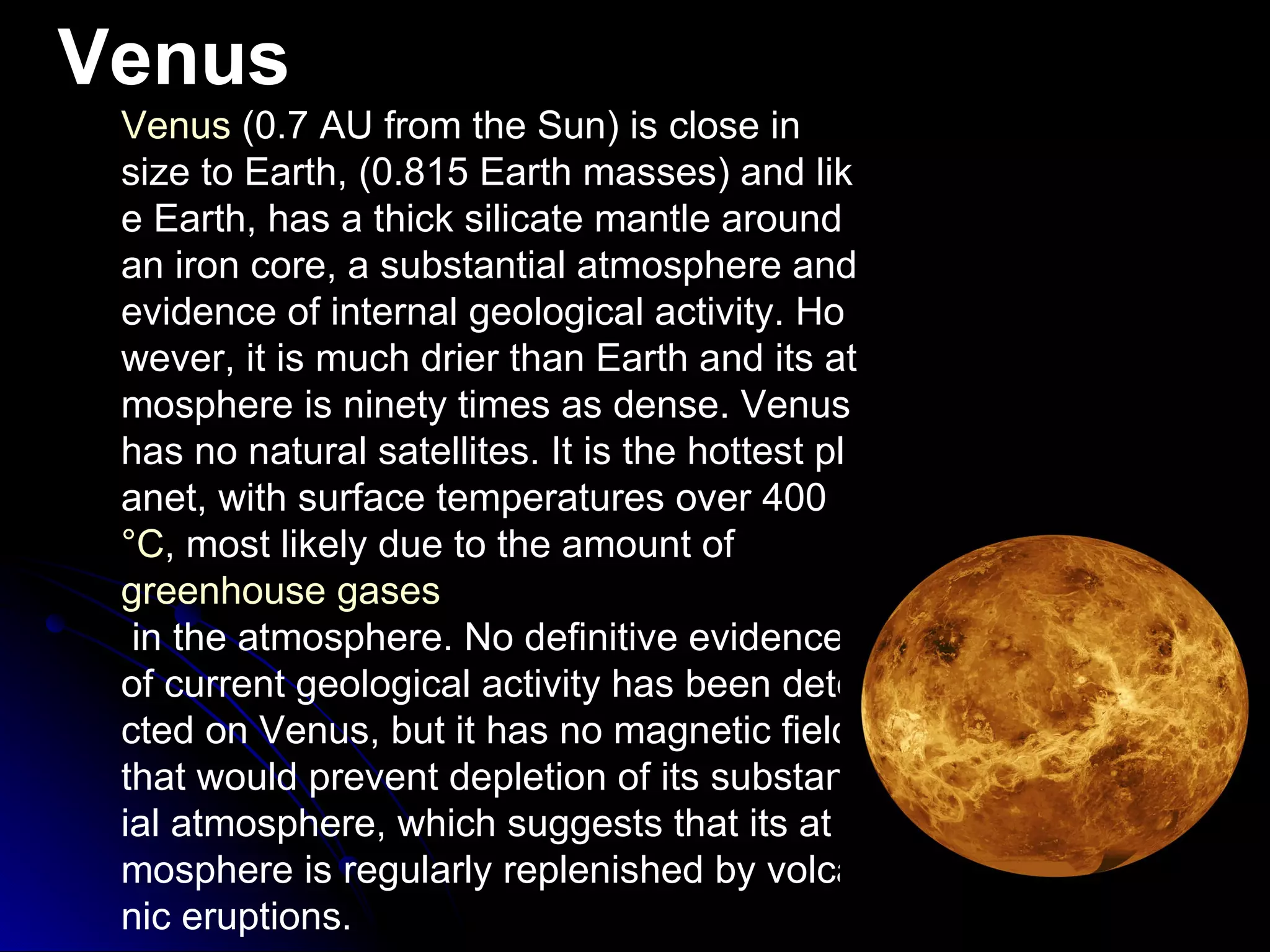 Venus Venus  (0.7 AU from the Sun) is close in size to Earth, (0.815 Earth masses) and like Earth, has a thick silicate mantle around an iron core, a substantial atmosphere and evidence of internal geological activity. However, it is much drier than Earth and its atmosphere is ninety times as dense. Venus has no natural satellites. It is the hottest planet, with surface temperatures over 400  °C , most likely due to the amount of  greenhouse gases  in the atmosphere. No definitive evidence of current geological activity has been detected on Venus, but it has no magnetic field that would prevent depletion of its substantial atmosphere, which suggests that its atmosphere is regularly replenished by volcanic eruptions. 