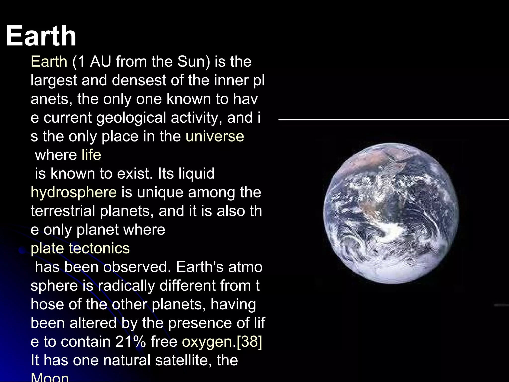 Earth Earth  (1 AU from the Sun) is the largest and densest of the inner planets, the only one known to have current geological activity, and is the only place in the  universe  where  life  is known to exist. Its liquid  hydrosphere  is unique among the terrestrial planets, and it is also the only planet where  plate tectonics  has been observed. Earth's atmosphere is radically different from those of the other planets, having been altered by the presence of life to contain 21% free  oxygen . [38]  It has one natural satellite, the  Moon , the only large satellite of a terrestrial planet in the Solar System. 