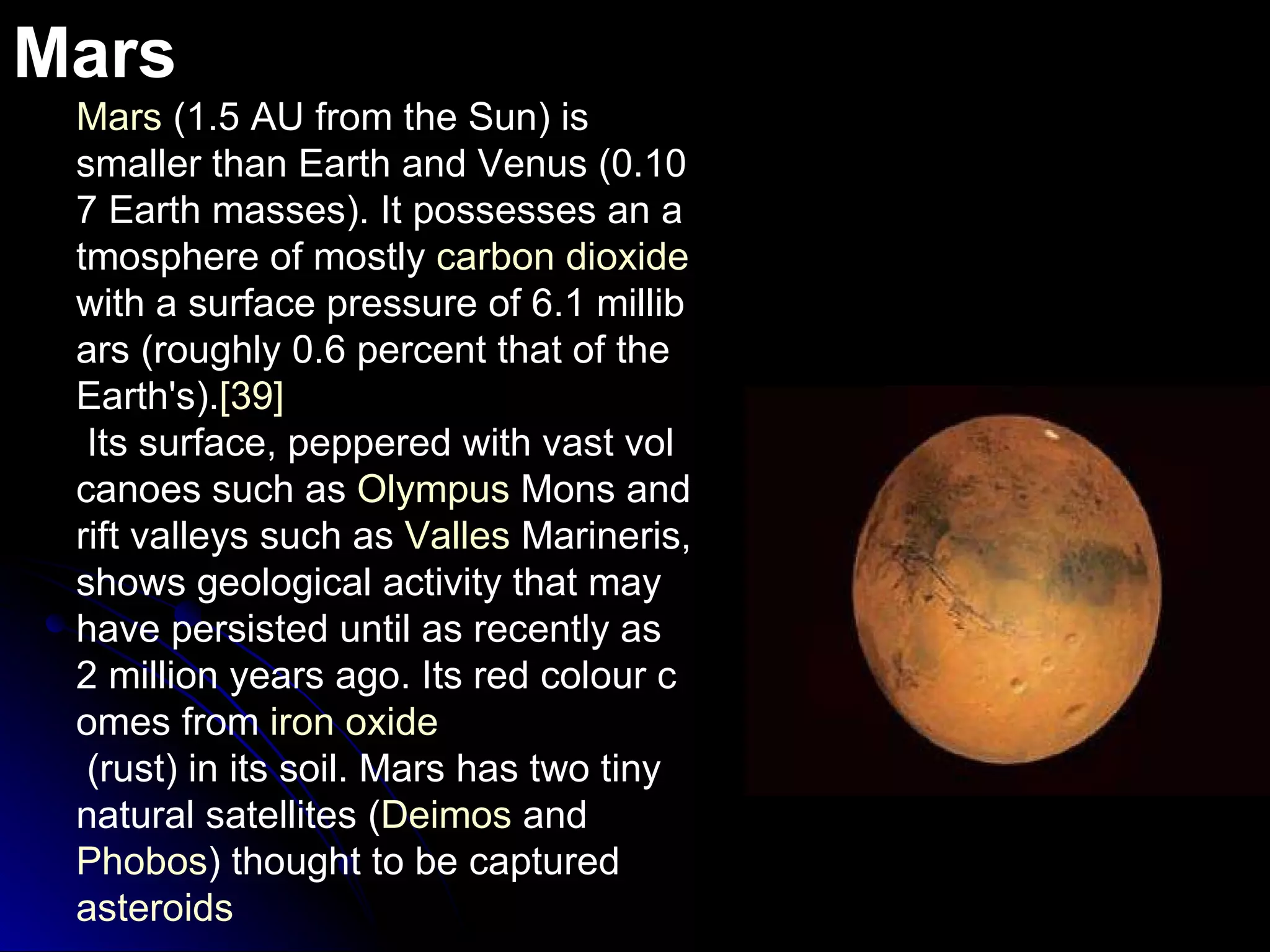 Mars Mars  (1.5 AU from the Sun) is smaller than Earth and Venus (0.107 Earth masses). It possesses an atmosphere of mostly  carbon dioxide  with a surface pressure of 6.1 millibars (roughly 0.6 percent that of the Earth's). [39]  Its surface, peppered with vast volcanoes such as  Olympus  Mons  and rift valleys such as  Valles   Marineris , shows geological activity that may have persisted until as recently as 2 million years ago. Its red colour comes from  iron oxide  (rust) in its soil. Mars has two tiny natural satellites ( Deimos  and  Phobos ) thought to be captured  asteroids 