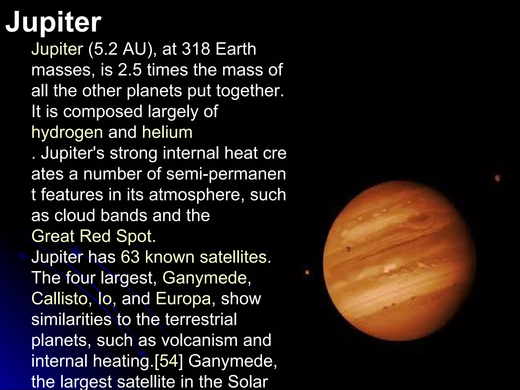 Jupiter Jupiter  (5.2 AU), at 318 Earth masses, is 2.5 times the mass of all the other planets put together. It is composed largely of  hydrogen  and  helium . Jupiter's strong internal heat creates a number of semi-permanent features in its atmosphere, such as cloud bands and the  Great Red Spot . Jupiter has  63 known satellites .  The four largest,  Ganymede ,  Callisto ,  Io , and  Europa , show similarities to the terrestrial planets, such as volcanism and internal heating . [ 54 ]  Ganymede, the largest satellite in the Solar System, is larger than Mercury . 