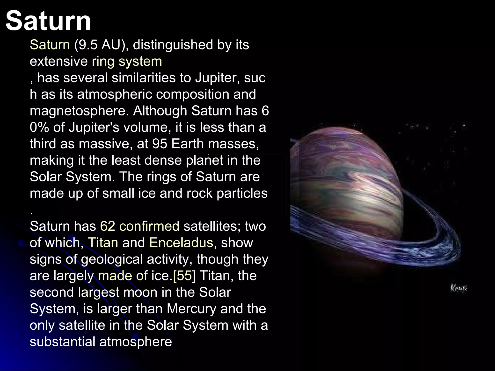 Saturn Saturn  (9.5 AU), distinguished by its extensive  ring system , has several similarities to Jupiter, such as its atmospheric composition and magnetosphere. Although Saturn has 60% of Jupiter's volume, it is less than a third as massive, at 95 Earth masses, making it the least dense planet in the Solar System. The rings of Saturn are made up of small ice and rock particles. Saturn has  62  confirmed  satellites ; two of which,  Titan  and  Enceladus , show signs of geological activity, though they are largely  made  of  ice . [ 55 ]  Titan, the second largest moon in the Solar System, is larger than Mercury and the only satellite in the Solar System with a substantial atmosphere 