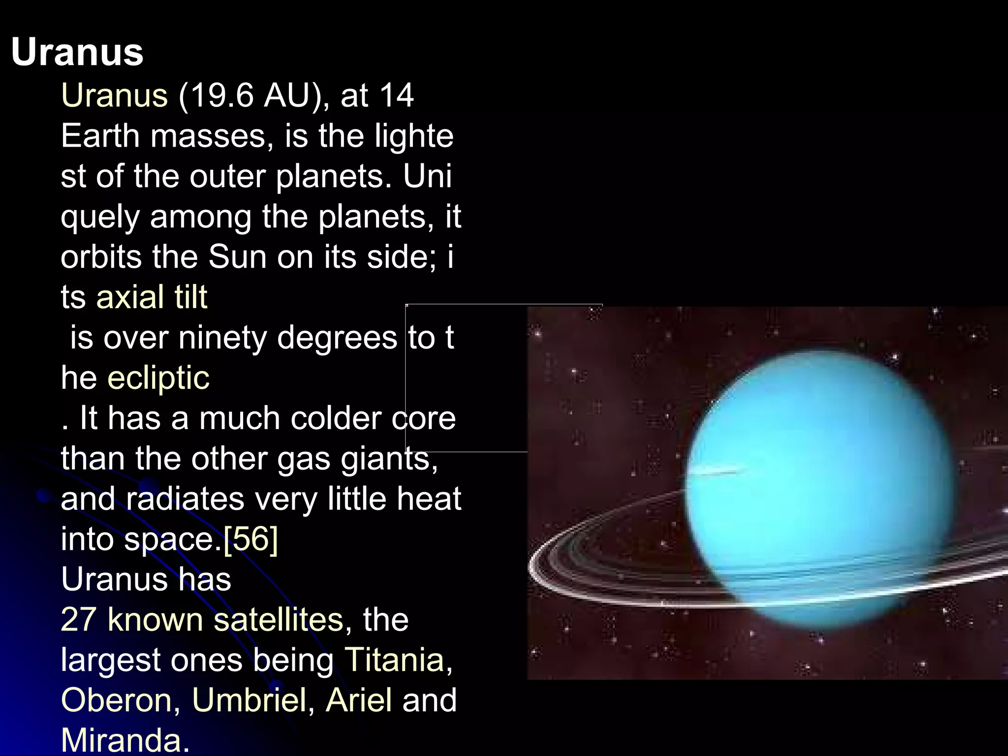 Uranus Uranus  (19.6 AU), at 14 Earth masses, is the lightest of the outer planets. Uniquely among the planets, it orbits the Sun on its side; its  axial tilt  is over ninety degrees to the  ecliptic . It has a much colder core than the other gas giants, and radiates very little heat into space. [56] Uranus has  27 known satellites , the largest ones being  Titania ,  Oberon ,  Umbriel ,  Ariel  and  Miranda . 