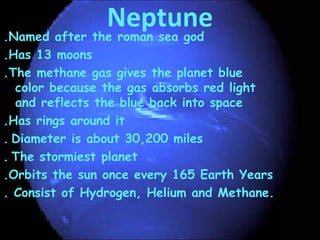 Neptune.Named after the roman sea god
.Has 13 moons
.The methane gas gives the planet blue
color because the gas absorbs red light
and reflects the blue back into space
.Has rings around it
. Diameter is about 30,200 miles
. The stormiest planet
.Orbits the sun once every 165 Earth Years
. Consist of Hydrogen, Helium and Methane.
 