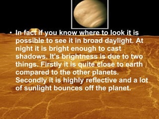 In fact if you know where to look it is possible to see it in broad daylight. At night it is bright enough to cast shadows. It's brightness is due to two things. Firstly it is quite close to earth compared to the other planets. Secondly it is highly reflective and a lot of sunlight bounces off the planet.   
