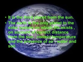 It is the third planet from the sun. The earth is the only planet in the solar system on which life exists , on account of correct distance from the sun , correct temperature and the presence of air , water and soil. 