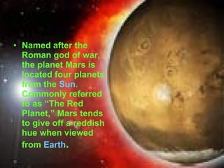 Named after the Roman god of war, the planet Mars is located four planets from the  Sun . Commonly referred to as “The Red Planet,” Mars tends to give off a reddish hue when viewed from  Earth .  