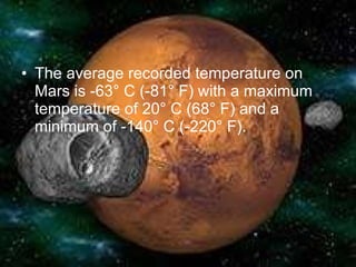 The average recorded temperature on Mars is -63° C (-81° F) with a maximum temperature of 20° C (68° F) and a minimum of -140° C (-220° F).  
