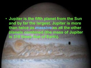 Jupiter is the fifth planet from the Sun and by far the largest. Jupiter is more than twice as  massive  as all the other planets combined (the mass of Jupiter is 318 times that of Earth).  