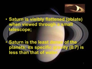 Saturn is visibly flattened (oblate) when viewed through a small telescope;  Saturn is the least dense of the planets; its specific gravity (0.7) is less than that of water.  