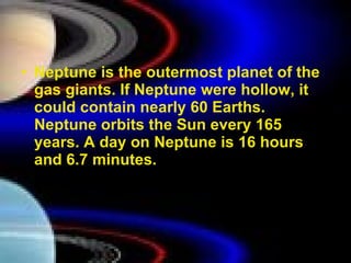 Neptune is the outermost planet of the gas giants. If Neptune were hollow, it could contain nearly 60 Earths. Neptune orbits the Sun every 165 years. A day on Neptune is 16 hours and 6.7 minutes.  