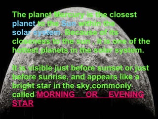 The planet Mercury is the closest  planet  to the  Sun  within the  solar system . Because of its closeness to the sun , it is one of the hottest planets in the solar system. It is visible just before sunset or just before sunrise, and appears like a bright star in the sky,commonly called   MORNING  OR  EVENING STAR 