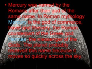 Mercury was named by the Romans after their god of the same name.  In Roman mythology  Mercury  is the god of commerce, travel and thievery, the Roman counterpart of the Greek god  Hermes , the messenger of the Gods. The planet probably received this name because it moves so quickly across the sky.  