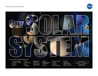 National Aeronautics and Space Administration
National Aeronautics and Space Administration




        This set contains the following lithographs:
               •	   Our	Solar	System      •	   Earth          •	 Meteors	and	    •	 Jupiter           •	   Moons	of	Saturn    •	 Comets                  Educational Product
               •	   Our	Star	–	The	Sun    •	   Earth’s	Moon      Meteorites      •	 Galilean	Moons	   •	   Uranus             •	 Kuiper	Belt	        Educators       Grades K–12+
               •	   Mercury               •	   Mars           •		Moons	of	the	      of	Jupiter        •	   Neptune               and	Oort	Cloud
                                                                                                                                                          LS-2009-09-003-HQ
                                                               		Solar	System                                                 •		What	Is	a	Planet?
               •	   Venus                 •	   Asteroids                         •	 Saturn            •	   Pluto	and	Charon                              JPL 400-1344A 09/09




www.nasa.gov
 