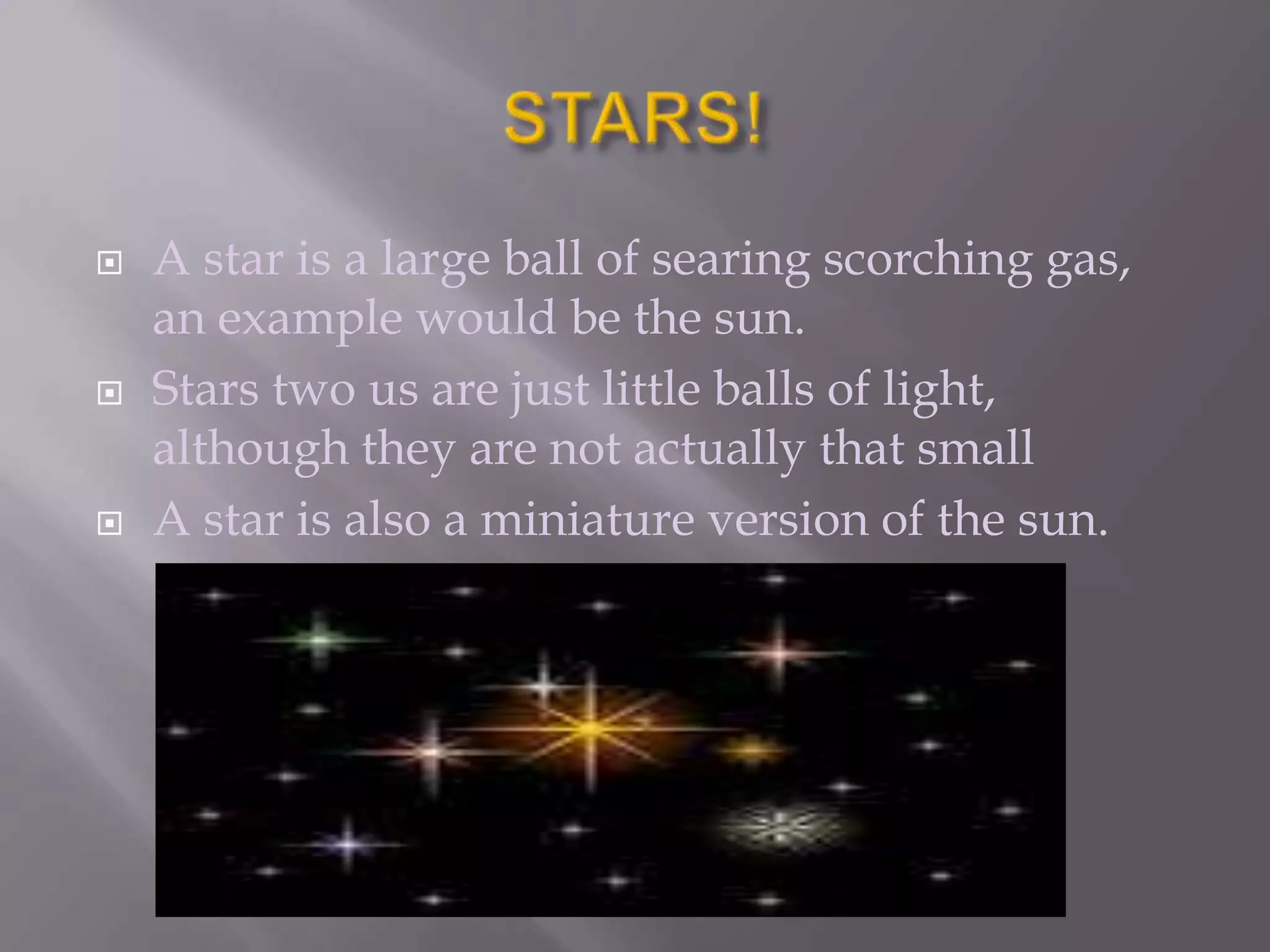    A star is a large ball of searing scorching gas,
    an example would be the sun.
   Stars two us are just little balls of light,
    although they are not actually that small
   A star is also a miniature version of the sun.
 