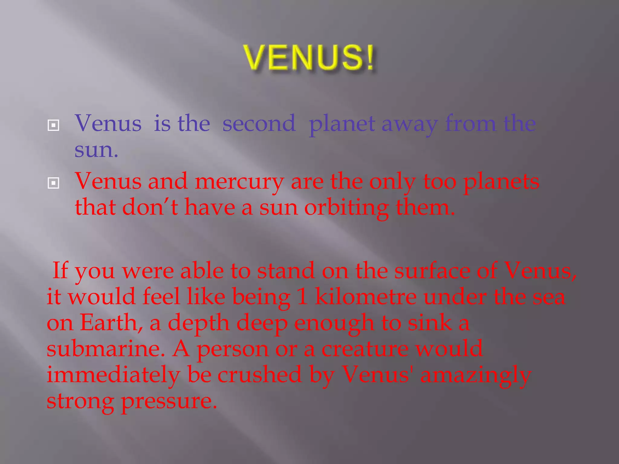    Venus is the second planet away from the
    sun.
   Venus and mercury are the only too planets
    that don’t have a sun orbiting them.

 If you were able to stand on the surface of Venus,
it would feel like being 1 kilometre under the sea
on Earth, a depth deep enough to sink a
submarine. A person or a creature would
immediately be crushed by Venus' amazingly
strong pressure.
 