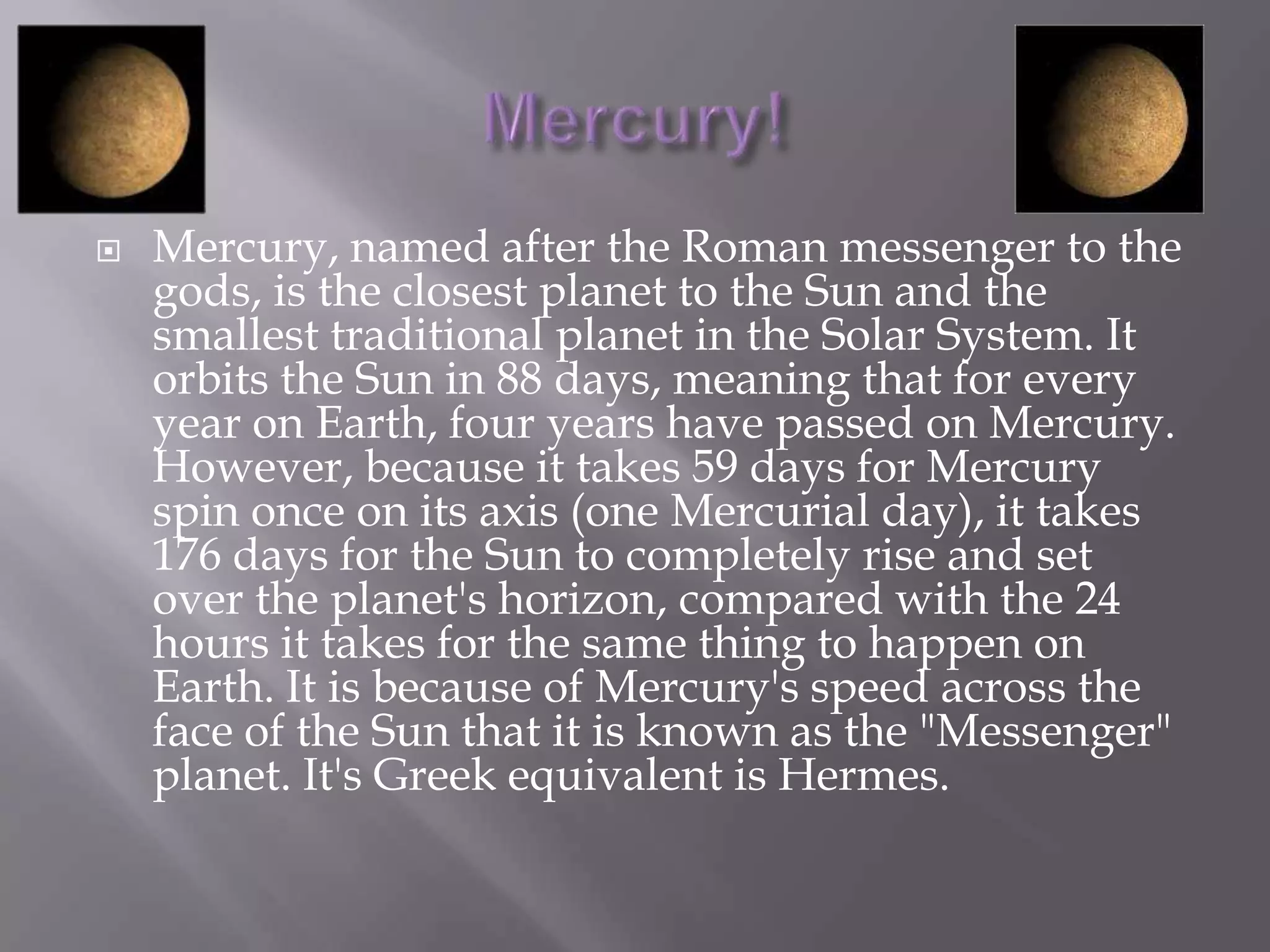    Mercury, named after the Roman messenger to the
    gods, is the closest planet to the Sun and the
    smallest traditional planet in the Solar System. It
    orbits the Sun in 88 days, meaning that for every
    year on Earth, four years have passed on Mercury.
    However, because it takes 59 days for Mercury
    spin once on its axis (one Mercurial day), it takes
    176 days for the Sun to completely rise and set
    over the planet's horizon, compared with the 24
    hours it takes for the same thing to happen on
    Earth. It is because of Mercury's speed across the
    face of the Sun that it is known as the "Messenger"
    planet. It's Greek equivalent is Hermes.
 