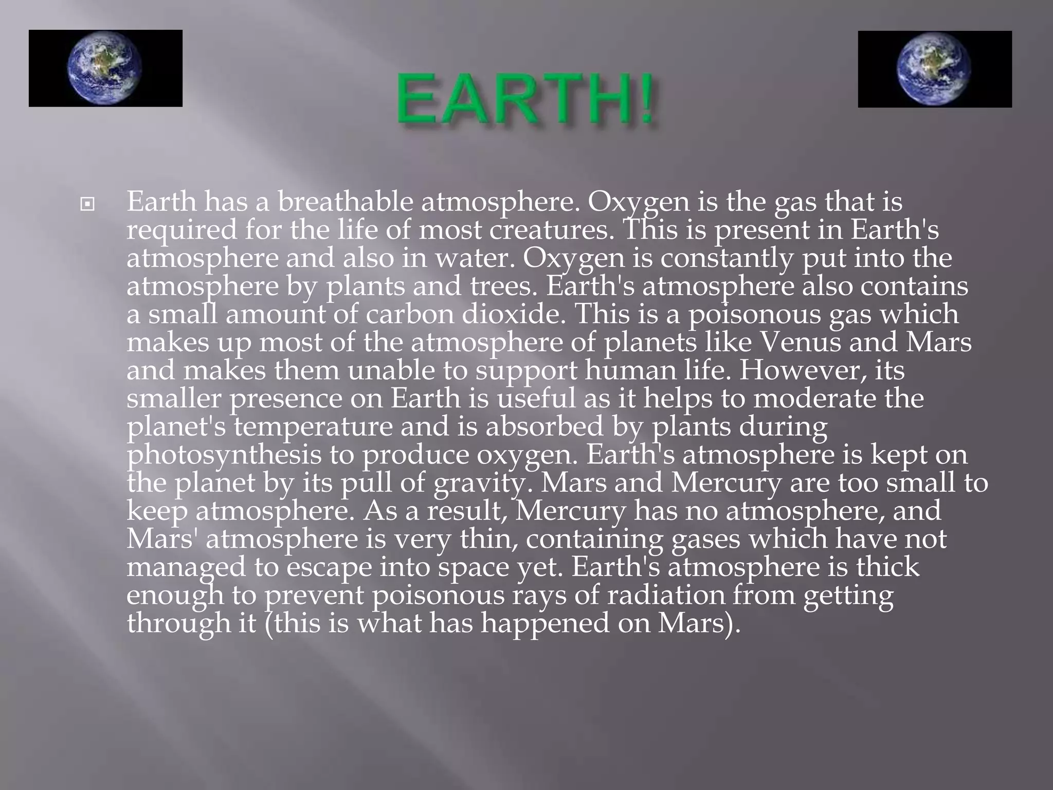    Earth has a breathable atmosphere. Oxygen is the gas that is
    required for the life of most creatures. This is present in Earth's
    atmosphere and also in water. Oxygen is constantly put into the
    atmosphere by plants and trees. Earth's atmosphere also contains
    a small amount of carbon dioxide. This is a poisonous gas which
    makes up most of the atmosphere of planets like Venus and Mars
    and makes them unable to support human life. However, its
    smaller presence on Earth is useful as it helps to moderate the
    planet's temperature and is absorbed by plants during
    photosynthesis to produce oxygen. Earth's atmosphere is kept on
    the planet by its pull of gravity. Mars and Mercury are too small to
    keep atmosphere. As a result, Mercury has no atmosphere, and
    Mars' atmosphere is very thin, containing gases which have not
    managed to escape into space yet. Earth's atmosphere is thick
    enough to prevent poisonous rays of radiation from getting
    through it (this is what has happened on Mars).
 