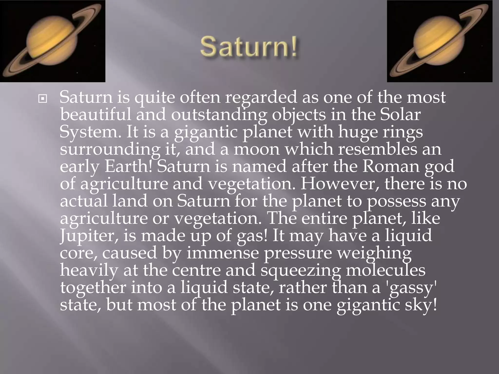    Saturn is quite often regarded as one of the most
    beautiful and outstanding objects in the Solar
    System. It is a gigantic planet with huge rings
    surrounding it, and a moon which resembles an
    early Earth! Saturn is named after the Roman god
    of agriculture and vegetation. However, there is no
    actual land on Saturn for the planet to possess any
    agriculture or vegetation. The entire planet, like
    Jupiter, is made up of gas! It may have a liquid
    core, caused by immense pressure weighing
    heavily at the centre and squeezing molecules
    together into a liquid state, rather than a 'gassy'
    state, but most of the planet is one gigantic sky!
 