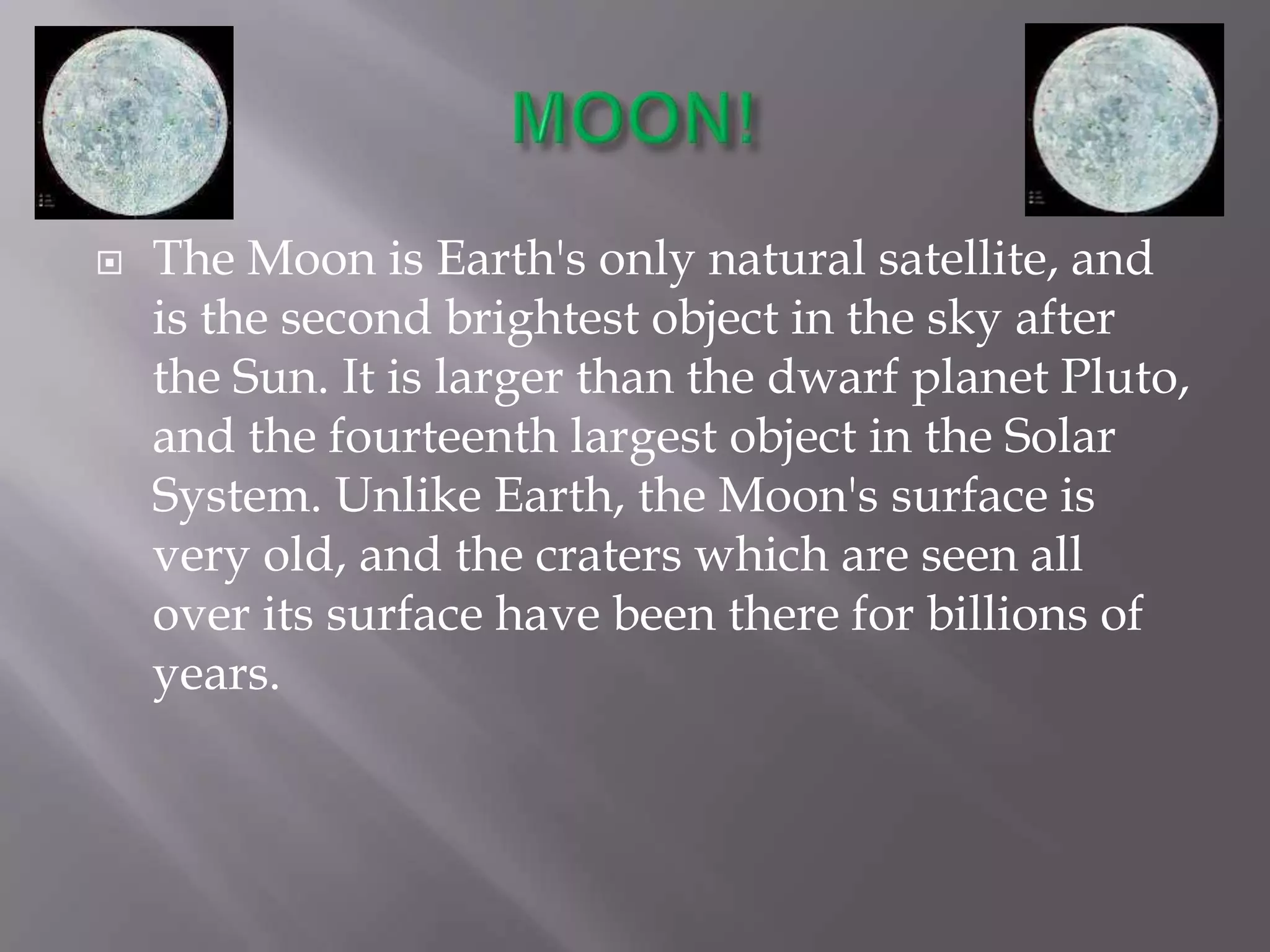    The Moon is Earth's only natural satellite, and
    is the second brightest object in the sky after
    the Sun. It is larger than the dwarf planet Pluto,
    and the fourteenth largest object in the Solar
    System. Unlike Earth, the Moon's surface is
    very old, and the craters which are seen all
    over its surface have been there for billions of
    years.
 