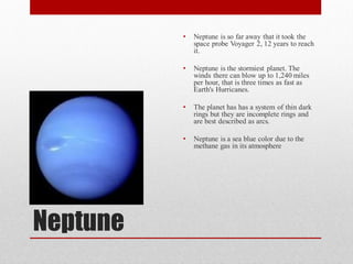 •   Neptune is so far away that it took the
              space probe Voyager 2, 12 years to reach
              it.

          •   Neptune is the stormiest planet. The
              winds there can blow up to 1,240 miles
              per hour, that is three times as fast as
              Earth's Hurricanes.

          •   The planet has has a system of thin dark
              rings but they are incomplete rings and
              are best described as arcs.

          •   Neptune is a sea blue color due to the
              methane gas in its atmosphere




Neptune
 