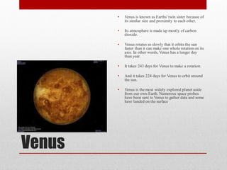 •   Venus is known as Earths' twin sister because of
            its similar size and proximity to each other.

        •   Its atmosphere is made up mostly of carbon
            dioxide.

        •   Venus rotates so slowly that it orbits the sun
            faster than it can make one whole rotation on its
            axis. In other words, Venus has a longer day
            than year.

        •   It takes 243 days for Venus to make a rotation.

        •   And it takes 224 days for Venus to orbit around
            the sun.

        •   Venus is the most widely explored planet aside
            from our own Earth. Numerous space probes
            have been sent to Venus to gather data and some
            have landed on the surface




Venus
 