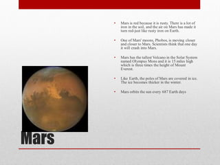 •   Mars is red because it is rusty. There is a lot of
           iron in the soil, and the air on Mars has made it
           turn red-just like rusty iron on Earth.

       •   One of Mars' moons, Phobos, is moving closer
           and closer to Mars. Scientists think that one day
           it will crash into Mars.

       •   Mars has the tallest Volcano in the Solar System
           named Olympus Mons and it is 15 miles high
           which is three times the height of Mount
           Everest.

       •   Like Earth, the poles of Mars are covered in ice.
           The ice becomes thicker in the winter.

       •   Mars orbits the sun every 687 Earth days




Mars
 