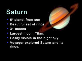 Saturn
   6 th planet from sun
   Beautiful set of rings
   31 moons
   Largest moon, Titan,
   Easily visible in the night sky
   Voyager explored Saturn and its
    rings.
 