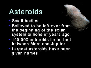 Asteroids
   Small bodies
   Believed to be left over from
    the beginning of the solar
    system billions of years ago
   100,000 asteroids lie in belt
    between Mars and Jupiter
   Largest asteroids have been
    given names
 