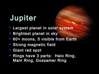 Jupiter
   Largest planet in solar system
   Brightest planet in sky
   60+ moons, 5 visible from Earth
   Strong magnetic field
   Giant red spot
   Rings have 3 parts: Halo Ring,
    Main Ring, Gossamer Ring
 