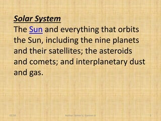 Solar System
   The Sun and everything that orbits
   the Sun, including the nine planets
   and their satellites; the asteroids
   and comets; and interplanetary dust
   and gas.



02:50           Author: Tomas U. Ganiron Jr   1
 