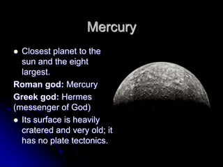 Mercury
 Closest planet to the
  sun and the eight
  largest.
Roman god: Mercury
Greek god: Hermes
(messenger of God)
 Its surface is heavily
  cratered and very old; it
  has no plate tectonics.
 