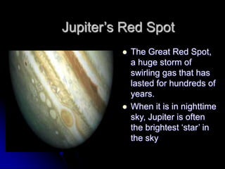 Jupiter‟s Red Spot
            The Great Red Spot,
             a huge storm of
             swirling gas that has
             lasted for hundreds of
             years.
            When it is in nighttime
             sky, Jupiter is often
             the brightest „star‟ in
             the sky
 
