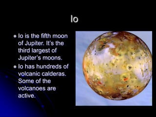 Io
 Io is the fifth moon
  of Jupiter. It‟s the
  third largest of
  Jupiter‟s moons.
 Io has hundreds of
  volcanic calderas.
  Some of the
  volcanoes are
  active.
 