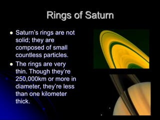Rings of Saturn
   Saturn‟s rings are not
    solid; they are
    composed of small
    countless particles.
   The rings are very
    thin. Though they‟re
    250,000km or more in
    diameter, they‟re less
    than one kilometer
    thick.
 