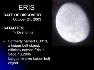 ERIS
DATE OF DISCOVERY:
    October 21, 2003

SATALITES:
    1- Dysnomia

- Formerly named UB313,
  a kuiper belt object,
  officially named Eris in
  Sept. 13,2006
- Largest known kuiper belt
  object.
 