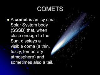 COMETS
   A comet is an icy small
    Solar System body
    (SSSB) that, when
    close enough to the
    Sun, displays a
    visible coma (a thin,
    fuzzy, temporary
    atmosphere) and
    sometimes also a tail.
 