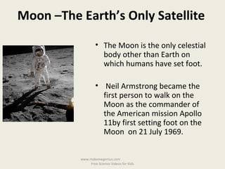 • The Moon is the only celestial
body other than Earth on
which humans have set foot.
• Neil Armstrong became the
first person to walk on the
Moon as the commander of
the American mission Apollo
11by first setting foot on the
Moon on 21 July 1969.
Moon –The Earth’s Only Satellite
www.makemegenius.com
Free Science Videos for Kids
 