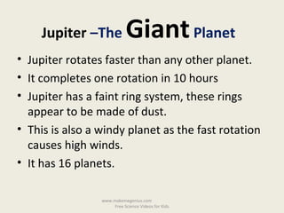 • Jupiter rotates faster than any other planet.
• It completes one rotation in 10 hours
• Jupiter has a faint ring system, these rings
appear to be made of dust.
• This is also a windy planet as the fast rotation
causes high winds.
• It has 16 planets.
Jupiter –The GiantPlanet
www.makemegenius.com
Free Science Videos for Kids
 