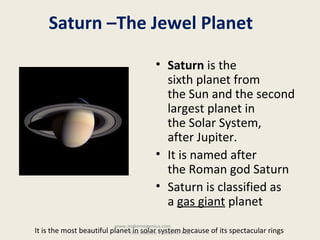 Saturn –The Jewel Planet
• Saturn is the 
sixth planet from 
the Sun and the second 
largest planet in 
the Solar System, 
after Jupiter. 
• It is named after 
the Roman god Saturn
• Saturn is classified as 
a gas giant planet
It is the most beautiful planet in solar system because of its spectacular rings 
www.makemegenius.com                             
Free Science Videos for Kids
 