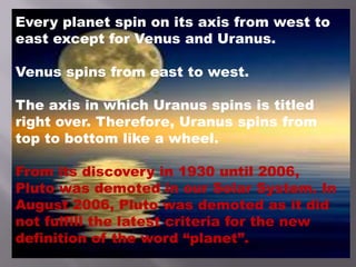 Every planet spin on its axis from west to
east except for Venus and Uranus.
Venus spins from east to west.
The axis in which Uranus spins is titled
right over. Therefore, Uranus spins from
top to bottom like a wheel.
From its discovery in 1930 until 2006,
Pluto was demoted in our Solar System. In
August 2006, Pluto was demoted as it did
not fulfill the latest criteria for the new
definition of the word “planet”.
 