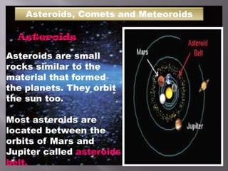Asteroids, Comets and Meteoroids
Asteroids
Asteroids are small
rocks similar to the
material that formed
the planets. They orbit
the sun too.
Most asteroids are
located between the
orbits of Mars and
Jupiter called asteroids
belt.
 