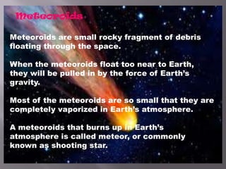 Meteoroids
Meteoroids are small rocky fragment of debris
floating through the space.
When the meteoroids float too near to Earth,
they will be pulled in by the force of Earth’s
gravity.
Most of the meteoroids are so small that they are
completely vaporized in Earth’s atmosphere.
A meteoroids that burns up in Earth’s
atmosphere is called meteor, or commonly
known as shooting star.
 