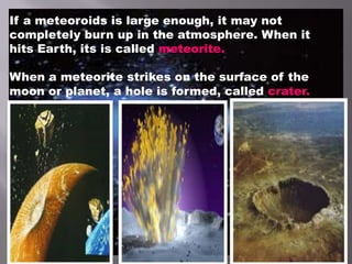 If a meteoroids is large enough, it may not
completely burn up in the atmosphere. When it
hits Earth, its is called meteorite.
When a meteorite strikes on the surface of the
moon or planet, a hole is formed, called crater.
 