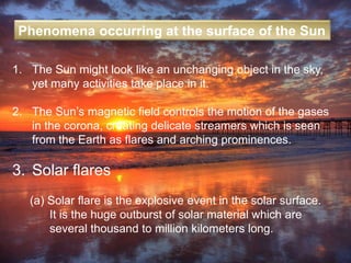1. The Sun might look like an unchanging object in the sky,
yet many activities take place in it.
2. The Sun’s magnetic field controls the motion of the gases
in the corona, creating delicate streamers which is seen
from the Earth as flares and arching prominences.
3. Solar flares
(a) Solar flare is the explosive event in the solar surface.
It is the huge outburst of solar material which are
several thousand to million kilometers long.
Phenomena occurring at the surface of the Sun
 