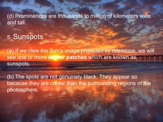(d) Prominences are thousands to million of kilometers wide
and tall.
5. Sunspots
(a) If we view the Sun’s image projected by telescope, we will
see one or more darker patches which are known as
sunspots.
(b) The spots are not genuinely black. They appear so
because they are cooler than the surrounding regions of the
photosphere.
.
 