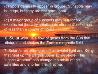 (c) Spots generally appear in groups. Sunspots may
be huge, but they are not permanent.
(d) A major group of sunspots may last for six
months but the very small spots often have lifetimes
of less than a couple of hours
6. Solar wind is a flow of gases from the Sun that
disturbs and shakes the Earth’s magnetic field.
7. Solar flares often give off ultraviolet light and X-ray
that heat up the Earth’s upper atmosphere. This
“space weather” can change the orbits of the
satellites and shorten their lifetime.
 