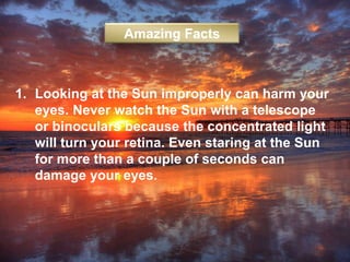 1. Looking at the Sun improperly can harm your
eyes. Never watch the Sun with a telescope
or binoculars because the concentrated light
will turn your retina. Even staring at the Sun
for more than a couple of seconds can
damage your eyes.
Amazing Facts
 