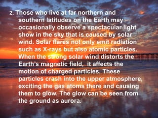 2. Those who live at far northern and
southern latitudes on the Earth may
occasionally observe a spectacular light
show in the sky that is caused by solar
wind. Solar flares not only emit radiation
such as X-rays but also atomic particles.
When the strong solar wind distorts the
Earth’s magnetic field, it affects the
motion of charged particles. These
particles crash into the upper atmosphere,
exciting the gas atoms there and causing
them to glow. The glow can be seen from
the ground as aurora.
 