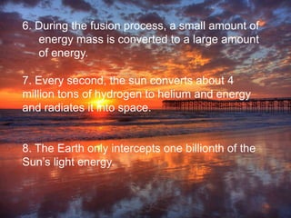 7. Every second, the sun converts about 4
million tons of hydrogen to helium and energy
and radiates it into space.
8. The Earth only intercepts one billionth of the
Sun’s light energy.
6. During the fusion process, a small amount of
energy mass is converted to a large amount
of energy.
 